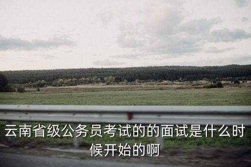 云南省級公務員考試的的面試是什么時候開始的啊