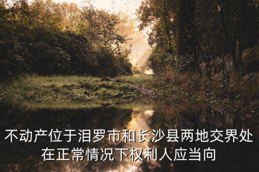 不動產位于淚羅市和長沙縣兩地交界處在正常情況下權利人應當向