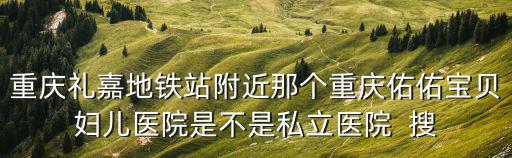 重慶禮嘉地鐵站附近那個重慶佑佑寶貝婦兒醫院是不是私立醫院  搜