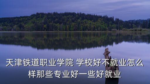 天津鐵道職業(yè)學院 學校好不就業(yè)怎么樣那些專業(yè)好一些好就業(yè)