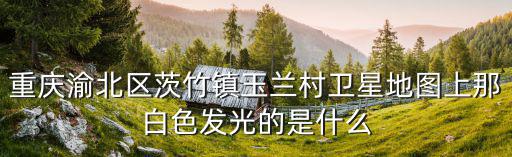 重慶渝北區茨竹鎮玉蘭村衛星地圖上那白色發光的是什么