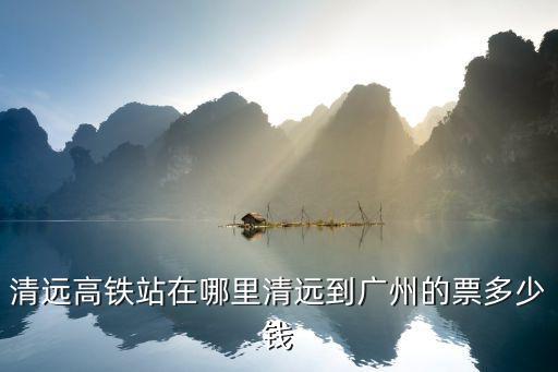 清遠(yuǎn)高鐵站在哪里清遠(yuǎn)到廣州的票多少錢
