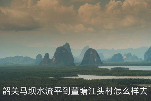 江頭村，韶關馬壩水流平到董塘江頭村怎么樣去