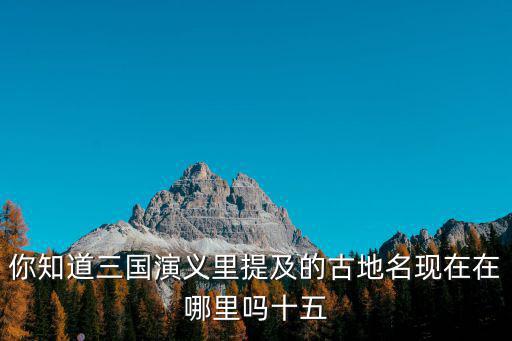你知道三國演義里提及的古地名現在在哪里嗎十五