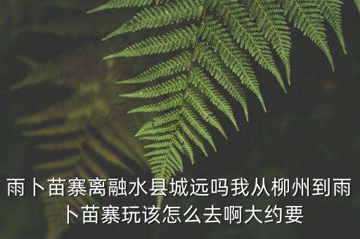 雨卜苗寨離融水縣城遠嗎我從柳州到雨卜苗寨玩該怎么去啊大約要