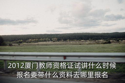 2012廈門教師資格證試講什么時候報名要帶什么資料去哪里報名