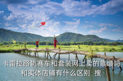 卡雷拉路軌賽車和套裝網(wǎng)上賣的靠譜嗎和實體店鋪有什么區(qū)別  搜