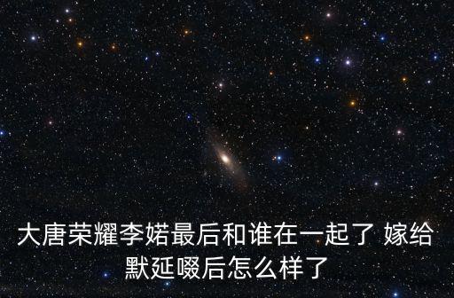 大唐榮耀李婼最后和誰在一起了 嫁給默延啜后怎么樣了