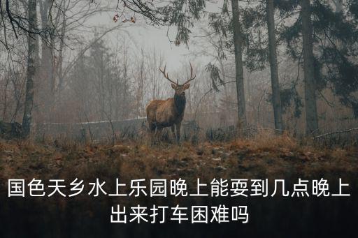 國色天鄉水上樂園晚上能耍到幾點晚上出來打車困難嗎