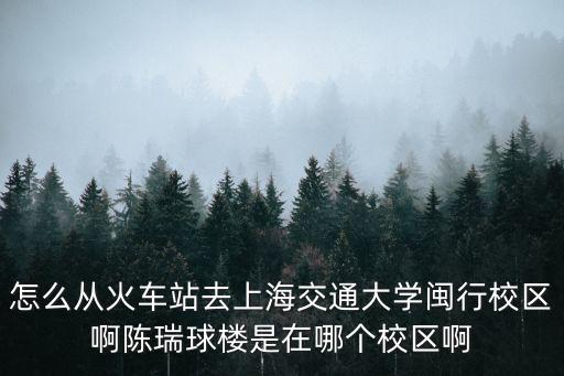怎么從火車站去上海交通大學閩行校區啊陳瑞球樓是在哪個校區啊
