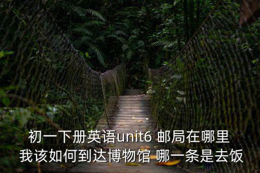 初一下冊英語unit6 郵局在哪里 我該如何到達博物館 哪一條是去飯