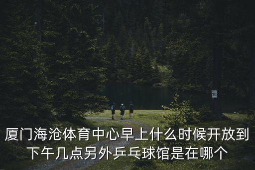 廈門海滄體育中心早上什么時候開放到下午幾點另外乒乓球館是在哪個