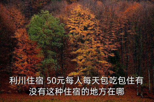 利川住宿 50元每人每天包吃包住有沒有這種住宿的地方在哪