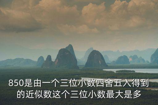 850是由一個三位小數四舍五入得到的近似數這個三位小數最大是多