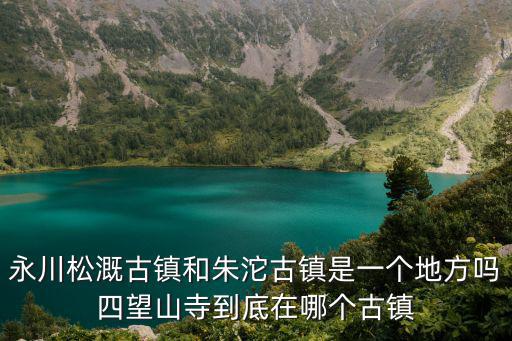 永川松溉古鎮和朱沱古鎮是一個地方嗎四望山寺到底在哪個古鎮