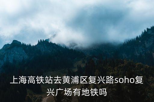 上海高鐵站去黃浦區復興路soho復興廣場有地鐵嗎