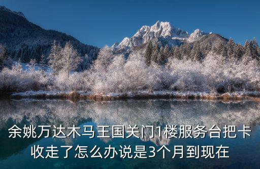 余姚萬達木馬王國關門1樓服務臺把卡收走了怎么辦說是3個月到現在