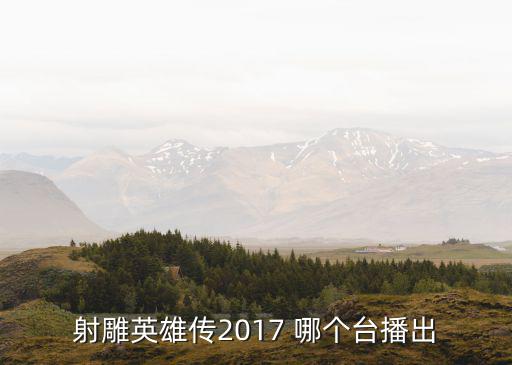 射雕英雄傳17版，射雕英雄傳2017 哪個臺播出