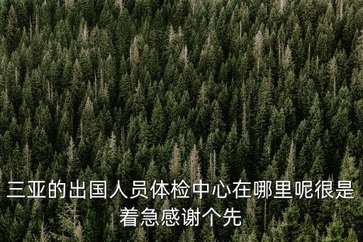 三亞體檢，三亞的出國人員體檢中心在哪里呢很是著急感謝個先