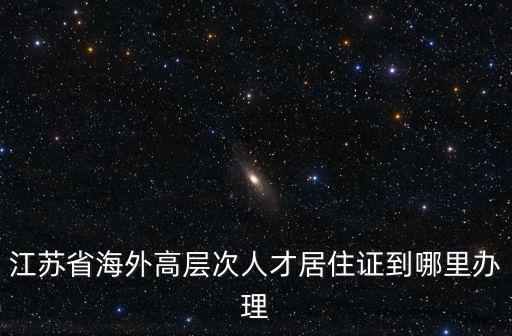 江蘇省海外高層次人才居住證到哪里辦理