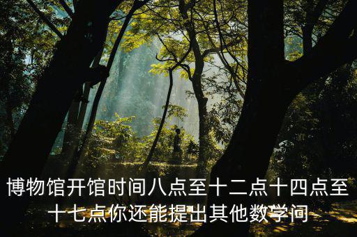 博物館開館時間八點至十二點十四點至十七點你還能提出其他數學問