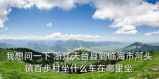 河頭鎮(zhèn)，我想問(wèn)一下 浙江天臺(tái)縣到臨海市河頭鎮(zhèn)百步村坐什么車在哪里坐