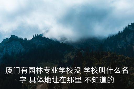 廈門有園林專業學校沒 學校叫什么名字 具體地址在那里 不知道的