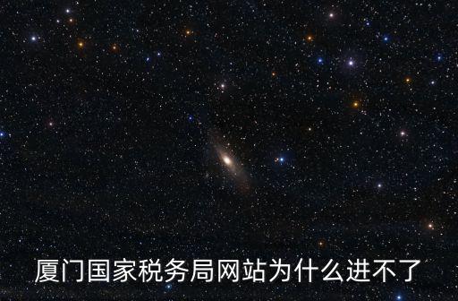 廈門國家稅務局網站為什么進不了