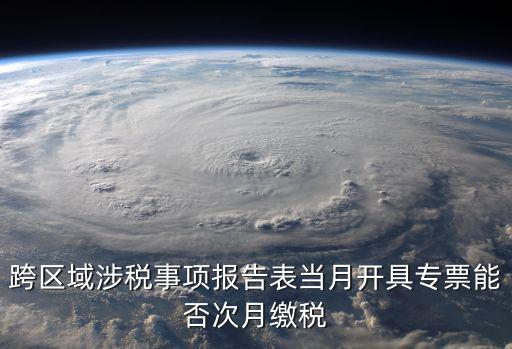 跨區域涉稅事項報告表當月開具專票能否次月繳稅