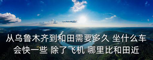 從烏魯木齊到和田需要多久 坐什么車會快一些 除了飛機(jī) 哪里比和田近