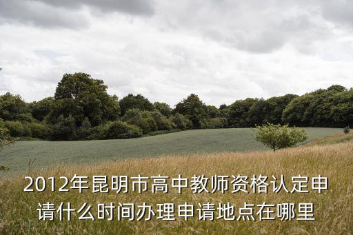 2012年昆明市高中教師資格認定申請什么時間辦理申請地點在哪里