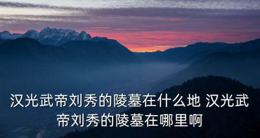 漢光武帝劉秀的陵墓在什么地 漢光武帝劉秀的陵墓在哪里啊