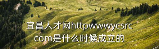 宜昌招聘網，宜昌人才網httpwwwycsrccom是什么時候成立的