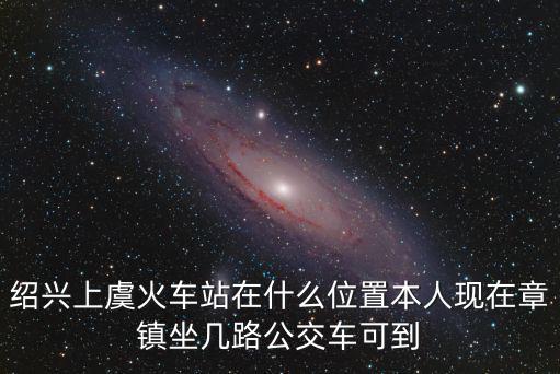 紹興上虞火車站在什么位置本人現在章鎮坐幾路公交車可到