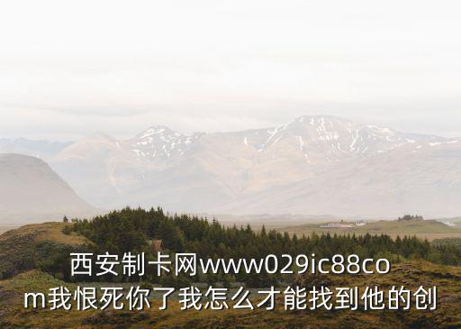 制卡網，西安制卡網www029ic88com我恨死你了我怎么才能找到他的創