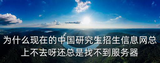 為什么現在的中國研究生招生信息網總上不去呀還總是找不到服務器