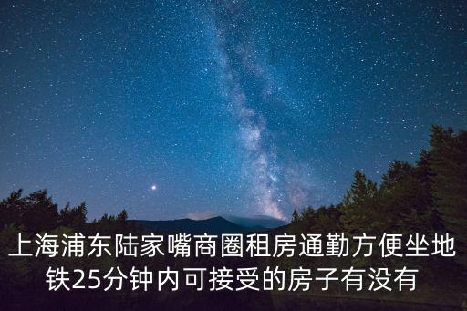 上海浦東租房，上海浦東陸家嘴商圈租房通勤方便坐地鐵25分鐘內可接受的房子有沒有