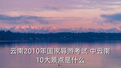 云南2010年國家導游考試 中云南10大景點是什么