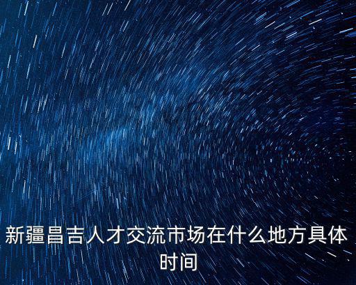 昌吉人才網，新疆昌吉人才交流市場在什么地方具體時間