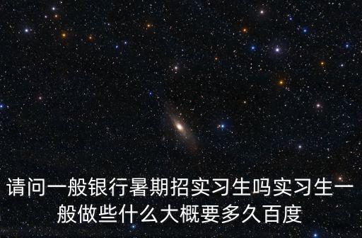 請問一般銀行暑期招實習生嗎實習生一般做些什么大概要多久百度