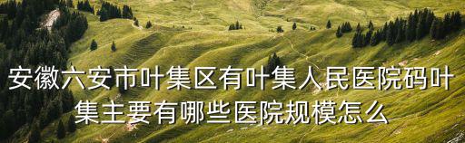 安徽六安市葉集區(qū)有葉集人民醫(yī)院碼葉集主要有哪些醫(yī)院規(guī)模怎么