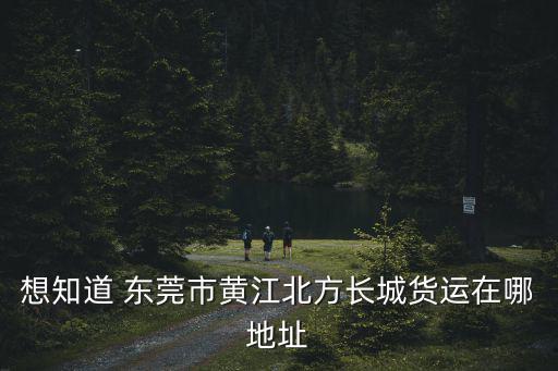 想知道 東莞市黃江北方長城貨運在哪地址