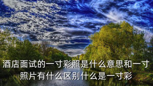 酒店面試的一寸彩照是什么意思和一寸照片有什么區別什么是一寸彩