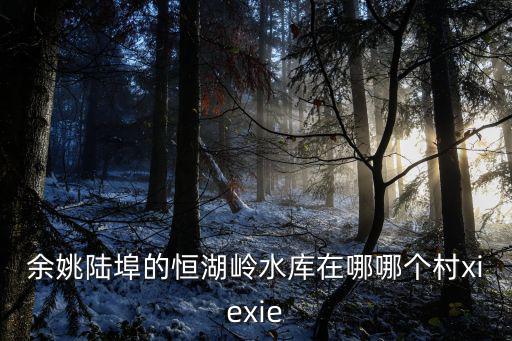 余姚陸埠的恒湖嶺水庫在哪哪個村xiexie