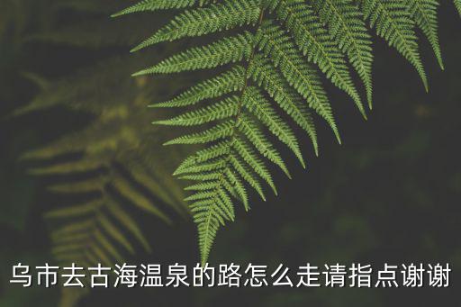 烏市去古海溫泉的路怎么走請指點謝謝