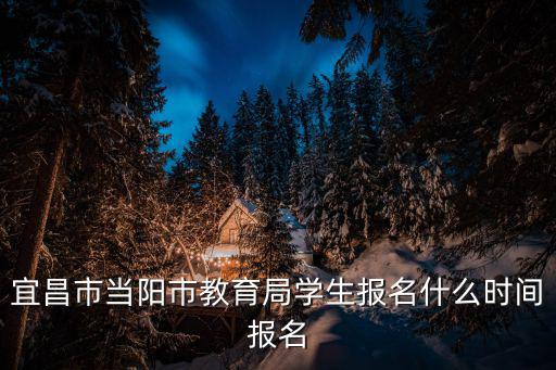 宜昌市當(dāng)陽市教育局學(xué)生報(bào)名什么時(shí)間報(bào)名
