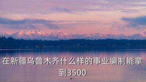 在新疆烏魯木齊什么樣的事業編制能拿到3500
