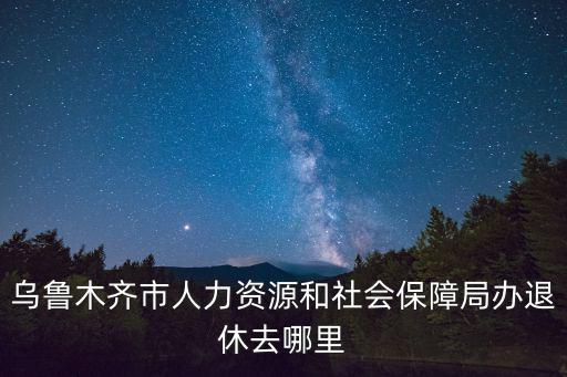 烏魯木齊市人力資源和社會保障局辦退休去哪里