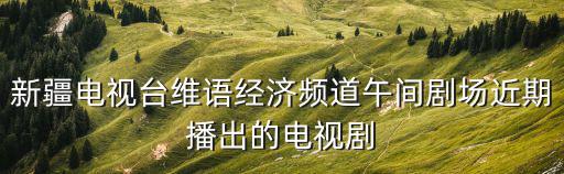 新疆電視臺維語經濟頻道午間劇場近期播出的電視劇