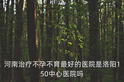 河南治療不孕不育最好的醫院是洛陽150中心醫院嗎